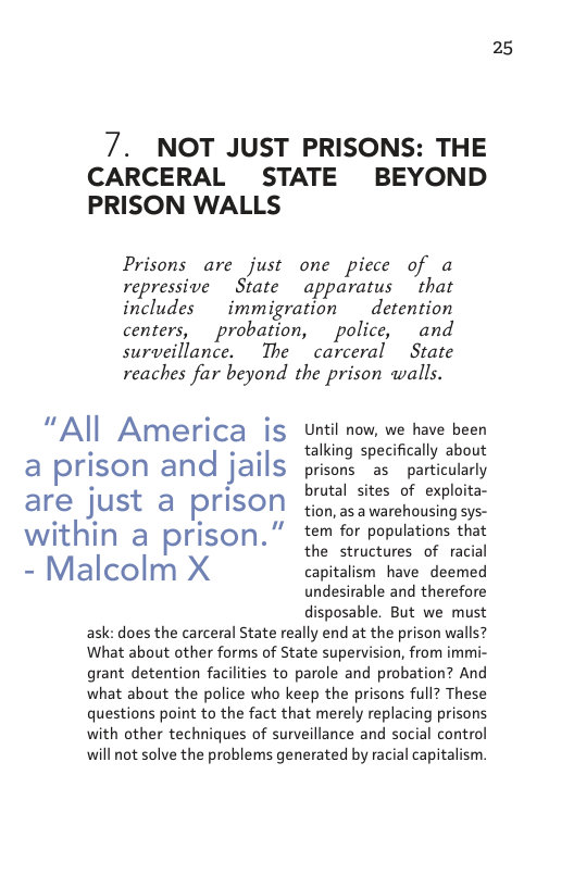 7. NOT JUST PRISONS: THE  CARCERAL PRISON WALLS  STATE  BEYOND  Prisons are just one piece of a  repressive  State apparatus that includes  immigration  detention centers,  probation,  police, and surveillance.  The carceral  State  reaches far beyond the prison walls.  “All America is a prison and jails are just a prison within a prison.” - Malcolm X  Until now, we have been talking specifically about prisons as  particularly brutal sites of exploita- tion, as a warehousing sys- tem for populations that the structures of racial capitalism have deemed undesirable and therefore disposable. But we must  ask: does the carceral State really end at the prison walls? What about other forms of State supervision, from immi- grant detention facilities to parole and probation? And what about the police who keep the prisons full? These questions point to the fact that merely replacing prisons with other techniques of surveillance and social control will not solve the problems generated by racial capitalism.  25 